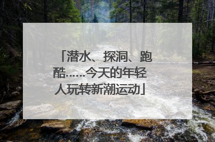 潜水、探洞、跑酷……今天的年轻人玩转新潮运动