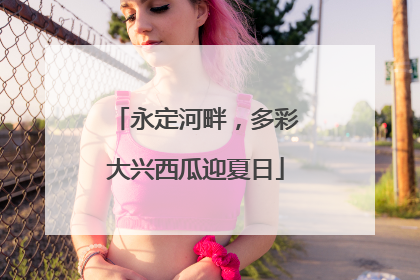 永定河畔，多彩大兴西瓜迎夏日