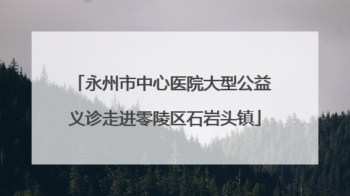永州市中心医院大型公益义诊走进零陵区石岩头镇