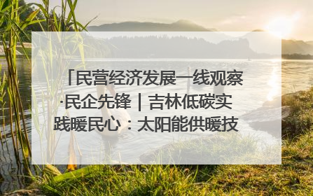 民营经济发展一线观察·民企先锋｜吉林低碳实践暖民心：太阳能供暖技术为北方清洁取暖破局