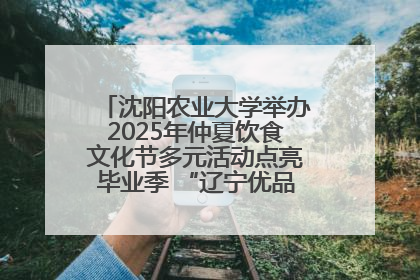 沈阳农业大学举办2025年仲夏饮食文化节多元活动点亮毕业季 “辽宁优品”进校园首站启动