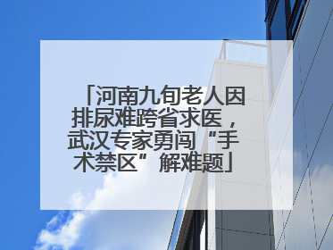 河南九旬老人因排尿难跨省求医，武汉专家勇闯“手术禁区”解难题