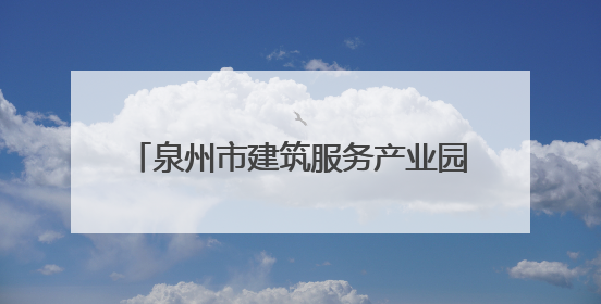 泉州市建筑服务产业园：产值大幅跃升 老工业区实现“破茧成蝶”