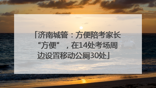 济南城管：方便陪考家长“方便”，在14处考场周边设置移动公厕30处