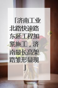 济南工业北路快速路东延工程加紧施工，济南最长高架路雏形显现