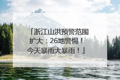 浙江山洪预警范围扩大：26地警惕！今天暴雨大暴雨！