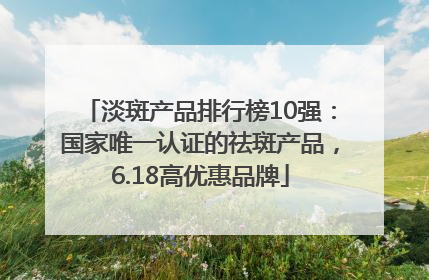 淡斑产品排行榜10强：国家唯一认证的祛斑产品，6.18高优惠品牌