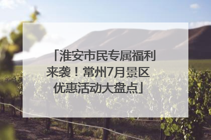 淮安市民专属福利来袭！常州7月景区优惠活动大盘点