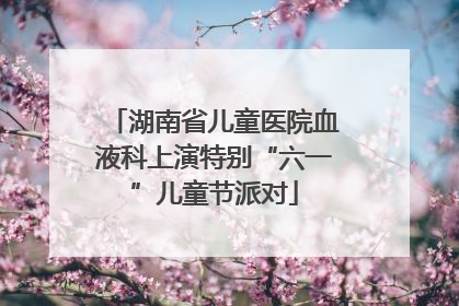 湖南省儿童医院血液科上演特别“六一”儿童节派对