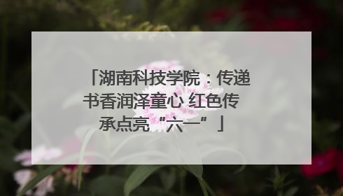 湖南科技学院：传递书香润泽童心 红色传承点亮“六一”