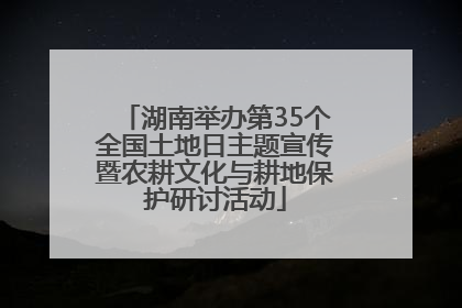 湖南举办第35个全国土地日主题宣传暨农耕文化与耕地保护研讨活动