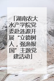 湖南农大水产学院党委赴涟源开展“立德树人，强渔报国”主题党建活动