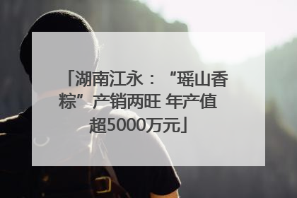 湖南江永：“瑶山香粽”产销两旺 年产值超5000万元