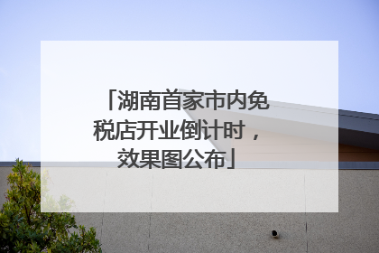 湖南首家市内免税店开业倒计时，效果图公布