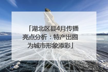 湖北区县4月传播亮点分析：特产出圈为城市形象添彩