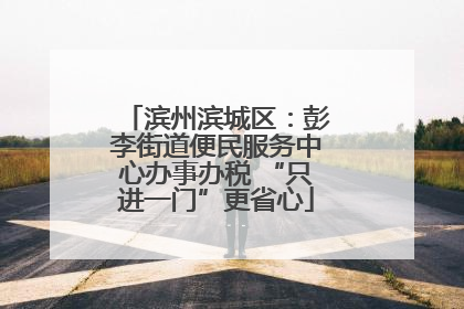 滨州滨城区：彭李街道便民服务中心办事办税 “只进一门”更省心