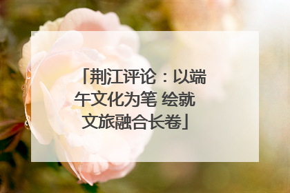 荆江评论：以端午文化为笔 绘就文旅融合长卷