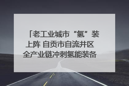 老工业城市“氢”装上阵 自贡市自流井区全产业链冲刺氢能装备制造新高地｜美好生活有“盐”味