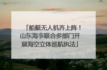 船艇无人机齐上阵！山东海事联合多部门开展海空立体巡航执法