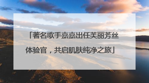 著名歌手嘉嘉出任芙丽芳丝体验官，共启肌肤纯净之旅