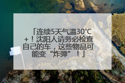 连续5天气温30℃+！沈阳人请务必检查自己的车，这些物品可能变“炸弹”！
