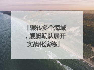 辗转多个海域，舰艇编队展开实战化演练