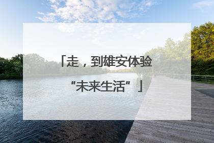 走，到雄安体验“未来生活”