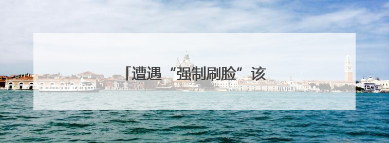 遭遇“强制刷脸”该如何应对？一文了解