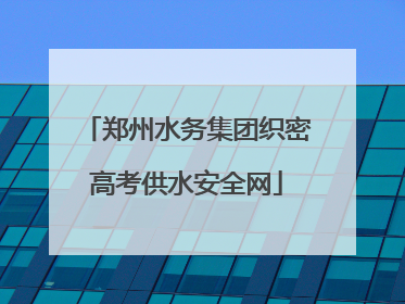 郑州水务集团织密高考供水安全网