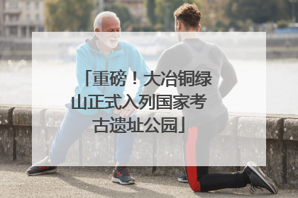 重磅！大冶铜绿山正式入列国家考古遗址公园