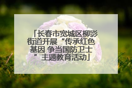 长春市宽城区柳影街道开展“传承红色基因 争当国防卫士”主题教育活动