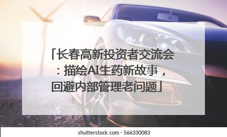 长春高新投资者交流会：描绘AI生药新故事，回避内部管理老问题