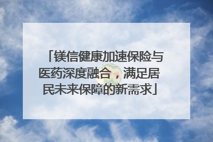 镁信健康加速保险与医药深度融合，满足居民未来保障的新需求