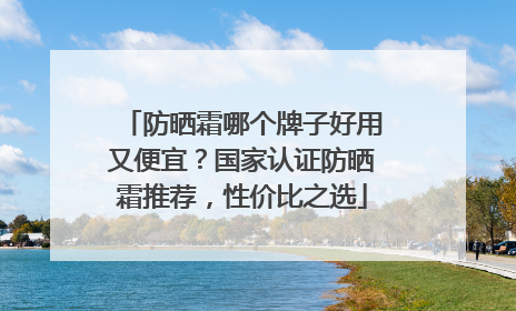 防晒霜哪个牌子好用又便宜？国家认证防晒霜推荐，性价比之选