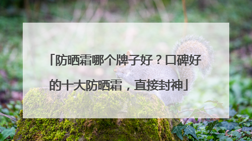 防晒霜哪个牌子好？口碑好的十大防晒霜，直接封神
