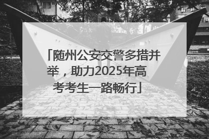 随州公安交警多措并举，助力2025年高考考生一路畅行