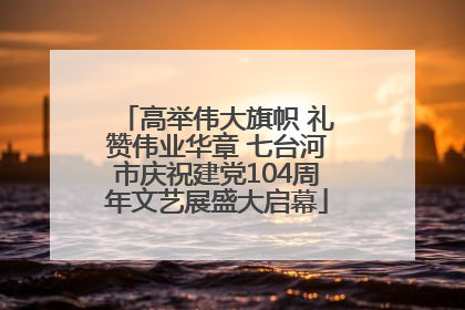 高举伟大旗帜 礼赞伟业华章 七台河市庆祝建党104周年文艺展盛大启幕