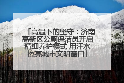 高温下的坚守：济南高新区公厕保洁员开启精细养护模式 用汗水擦亮城市文明窗口