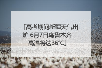 高考期间新疆天气出炉 6月7日乌鲁木齐高温将达36℃