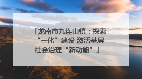 龙南市九连山镇：探索“三化”建设 激活基层社会治理“新动能”