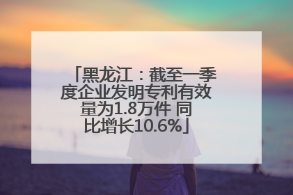 黑龙江：截至一季度企业发明专利有效量为1.8万件 同比增长10.6%