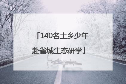 140名土乡少年赴省城生态研学