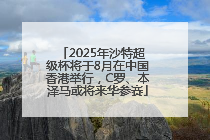 2025年沙特超级杯将于8月在中国香港举行，C罗、本泽马或将来华参赛
