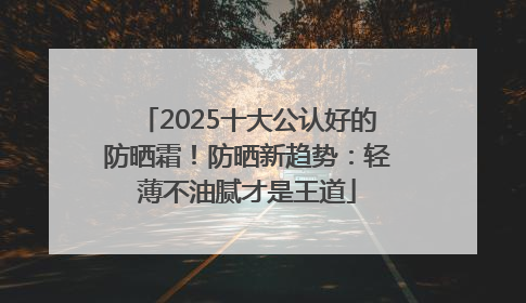 2025十大公认好的防晒霜！防晒新趋势：轻薄不油腻才是王道
