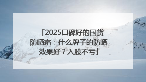 2025口碑好的国货防晒霜：什么牌子的防晒效果好？入股不亏