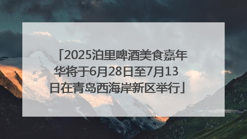 2025泊里啤酒美食嘉年华将于6月28日至7月13日在青岛西海岸新区举行