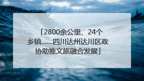 2800余公里、24个乡镇……四川达州达川区政协助推文旅融合发展
