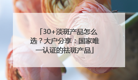 30+淡斑产品怎么选？大户分享：国家唯一认证的祛斑产品