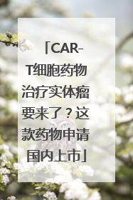 CAR-T细胞药物治疗实体瘤要来了？这款药物申请国内上市