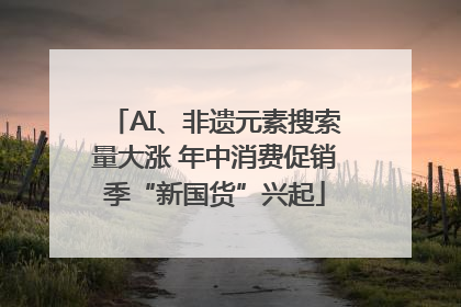AI、非遗元素搜索量大涨 年中消费促销季“新国货”兴起